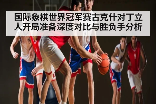 国际象棋世界冠军赛古克什对丁立人开局准备深度对比与胜负手分析