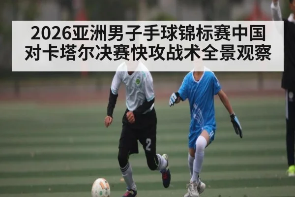 2026亚洲男子手球锦标赛中国对卡塔尔决赛快攻战术全景观察